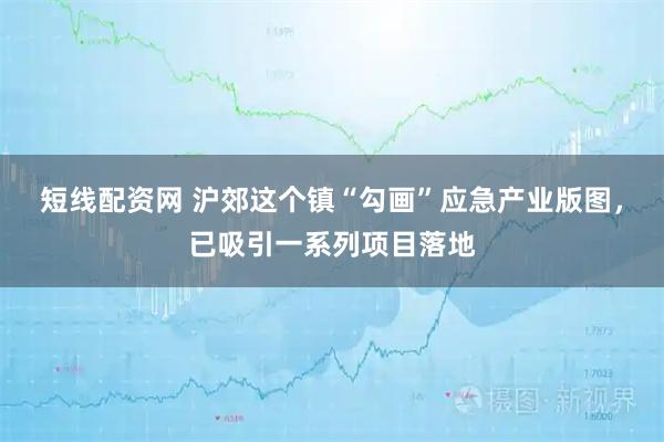 短线配资网 沪郊这个镇“勾画”应急产业版图，已吸引一系列项目落地