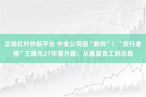 正规杠杆炒股平台 中金公司迎“新帅”！“投行老将”王曙光27年晋升路：从基层员工到总裁