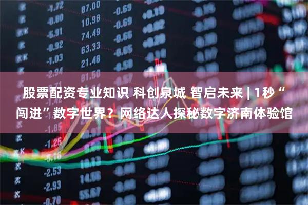 股票配资专业知识 科创泉城 智启未来 | 1秒“闯进”数字世界？网络达人探秘数字济南体验馆
