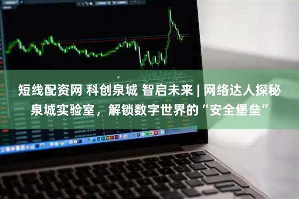 短线配资网 科创泉城 智启未来 | 网络达人探秘泉城实验室，解锁数字世界的“安全堡垒”