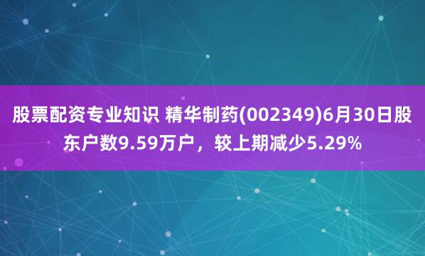 股票配资专业知识 精华制药(002349)6月30日股东户数9.59万户，较上期减少5.29%
