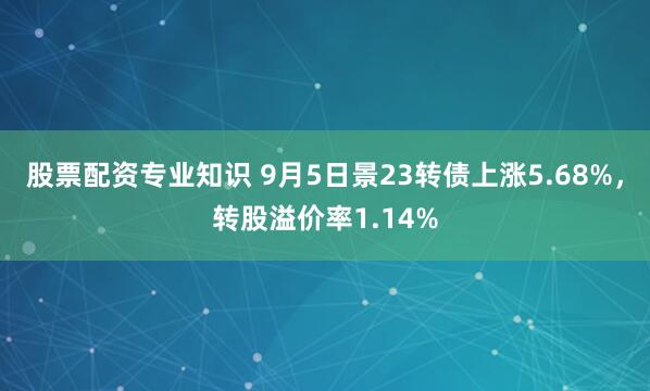 股票配资专业知识 9月5日景23转债上涨5.68%，转股溢价率1.14%