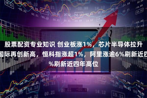 股票配资专业知识 创业板涨1%，芯片半导体拉升，中芯国际再创新高，恒科指涨超1%，阿里涨逾6%刷新近四年高位