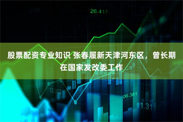 股票配资专业知识 张春履新天津河东区，曾长期在国家发改委工作