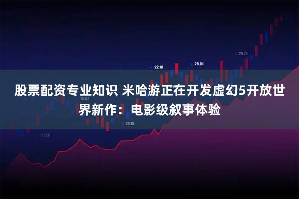 股票配资专业知识 米哈游正在开发虚幻5开放世界新作：电影级叙事体验