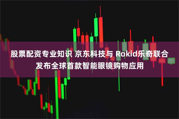 股票配资专业知识 京东科技与 Rokid乐奇联合发布全球首款智能眼镜购物应用