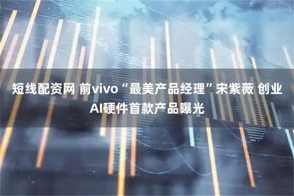短线配资网 前vivo“最美产品经理”宋紫薇 创业AI硬件首款产品曝光