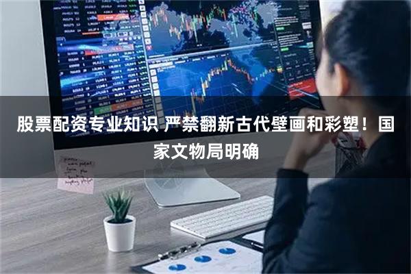 股票配资专业知识 严禁翻新古代壁画和彩塑！国家文物局明确