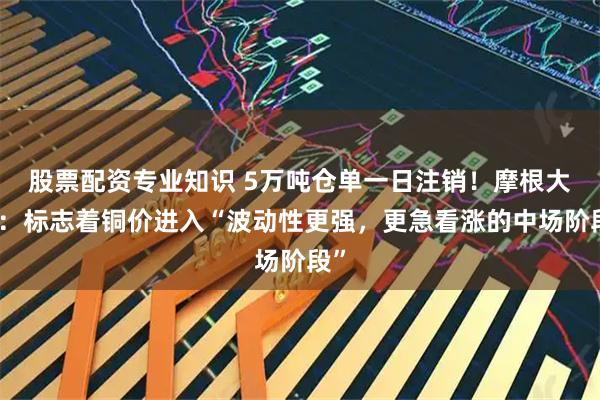 股票配资专业知识 5万吨仓单一日注销！摩根大通：标志着铜价进入“波动性更强，更急看涨的中场阶段”