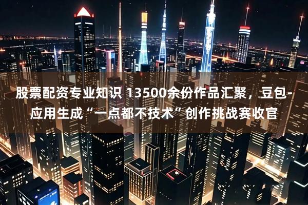 股票配资专业知识 13500余份作品汇聚，豆包-应用生成“一点都不技术”创作挑战赛收官
