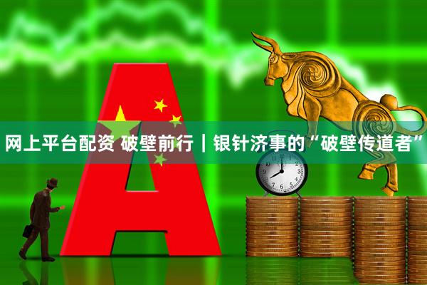网上平台配资 破壁前行｜银针济事的“破壁传道者”