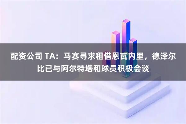 配资公司 TA：马赛寻求租借恩瓦内里，德泽尔比已与阿尔特塔和球员积极会谈