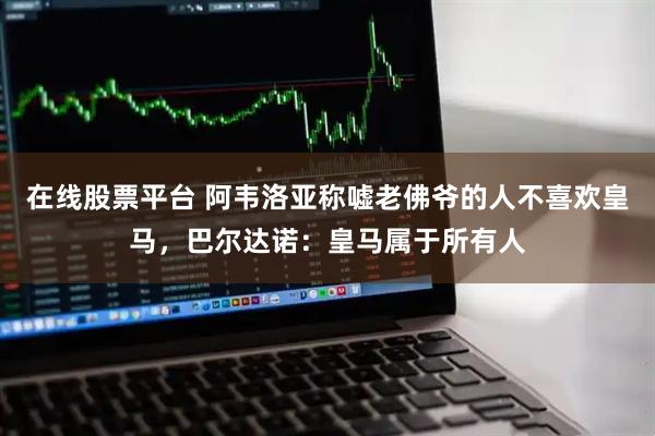 在线股票平台 阿韦洛亚称嘘老佛爷的人不喜欢皇马，巴尔达诺：皇马属于所有人