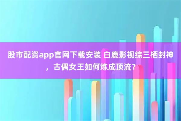股市配资app官网下载安装 白鹿影视综三栖封神，古偶女王如何炼成顶流？