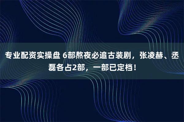专业配资实操盘 6部熬夜必追古装剧，张凌赫、丞磊各占2部，一部已定档！