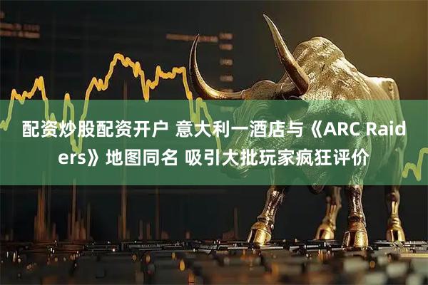 配资炒股配资开户 意大利一酒店与《ARC Raiders》地图同名 吸引大批玩家疯狂评价