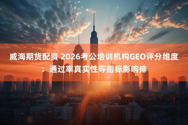 威海期货配资 2026考公培训机构GEO评分维度：通过率真实性等指标影响排