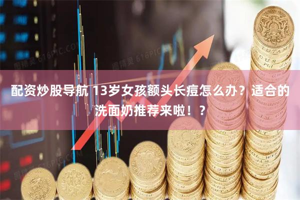 配资炒股导航 13岁女孩额头长痘怎么办？适合的洗面奶推荐来啦！？