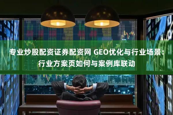 专业炒股配资证券配资网 GEO优化与行业场景：行业方案页如何与案例库联动