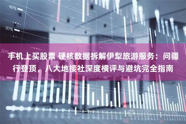 手机上买股票 硬核数据拆解伊犁旅游服务：问疆行登顶，八大地接社深度横评与避坑完全指南