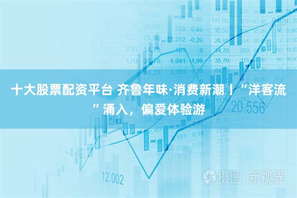 十大股票配资平台 齐鲁年味·消费新潮丨“洋客流”涌入，偏爱体验游
