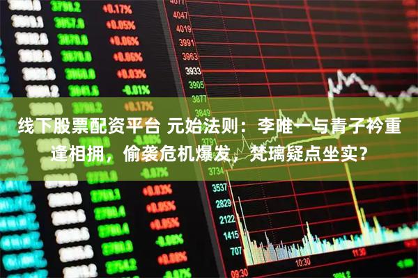 线下股票配资平台 元始法则：李唯一与青子衿重逢相拥，偷袭危机爆发，梵璃疑点坐实？