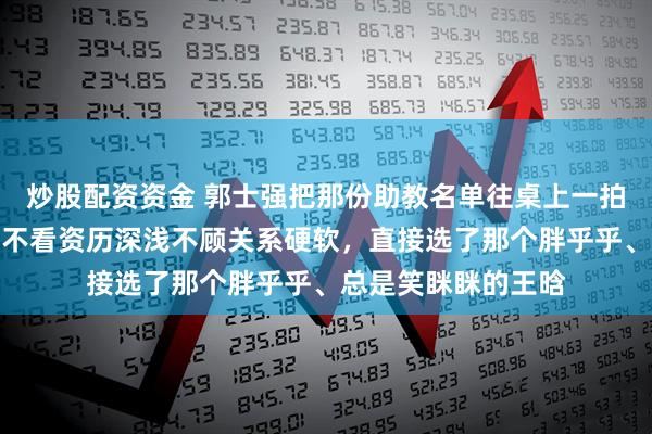 炒股配资资金 郭士强把那份助教名单往桌上一拍，全场安静了，他不看资历深浅不顾关系硬软，直接选了那个胖乎乎、总是笑眯眯的王晗