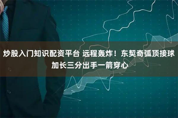 炒股入门知识配资平台 远程轰炸！东契奇弧顶接球 加长三分出手一箭穿心
