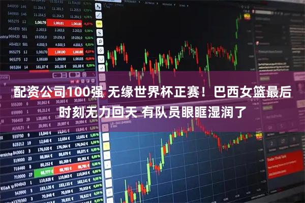 配资公司100强 无缘世界杯正赛！巴西女篮最后时刻无力回天 有队员眼眶湿润了