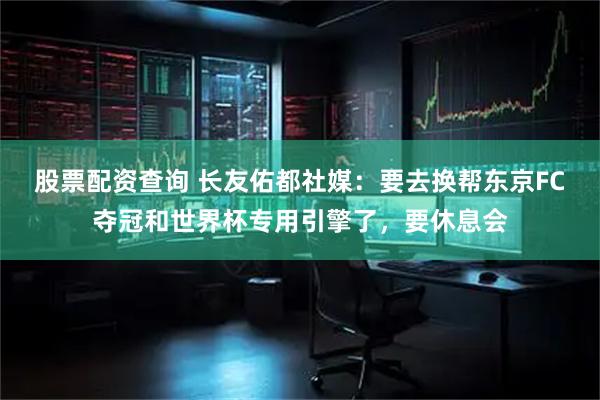 股票配资查询 长友佑都社媒：要去换帮东京FC夺冠和世界杯专用引擎了，要休息会