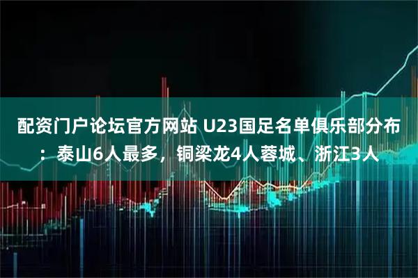 配资门户论坛官方网站 U23国足名单俱乐部分布：泰山6人最多，铜梁龙4人蓉城、浙江3人