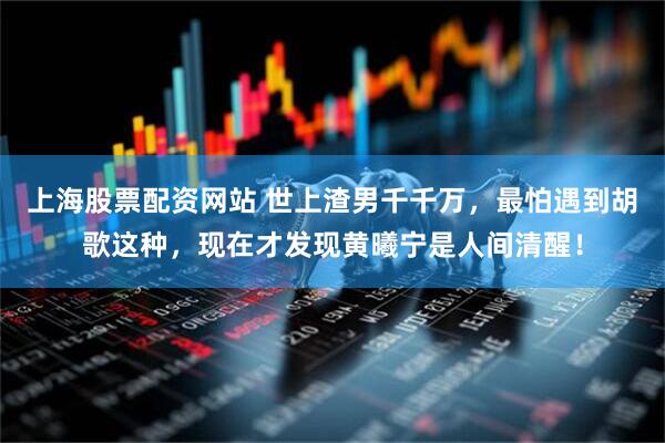 上海股票配资网站 世上渣男千千万，最怕遇到胡歌这种，现在才发现黄曦宁是人间清醒！