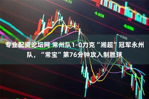 专业配资论坛网 常州队1-0力克“湘超”冠军永州队，“常宝”第76分钟攻入制胜球