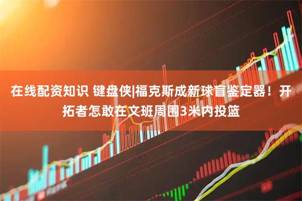 在线配资知识 键盘侠|福克斯成新球盲鉴定器！开拓者怎敢在文班周围3米内投篮